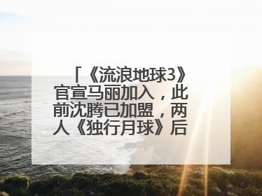 《流浪地球3》官宣马丽加入，此前沈腾已加盟，两人《独行月球》后再合作科幻电影