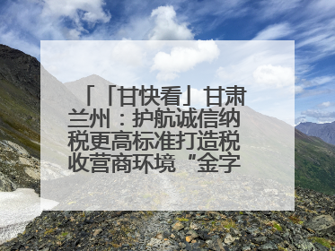「甘快看」甘肃兰州：护航诚信纳税更高标准打造税收营商环境“金字招牌”