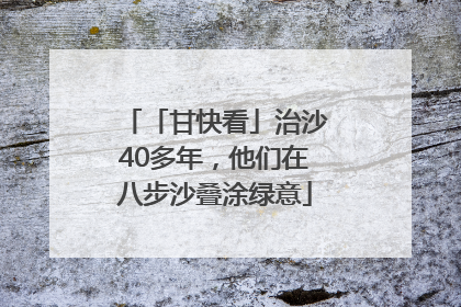「甘快看」治沙40多年，他们在八步沙叠涂绿意