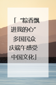 “粽香飘进我的心” 多国民众庆端午感受中国文化
