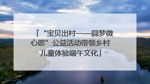 “宝贝出村——圆梦微心愿”公益活动带领乡村儿童体验端午文化