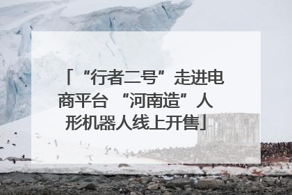“行者二号”走进电商平台 “河南造”人形机器人线上开售