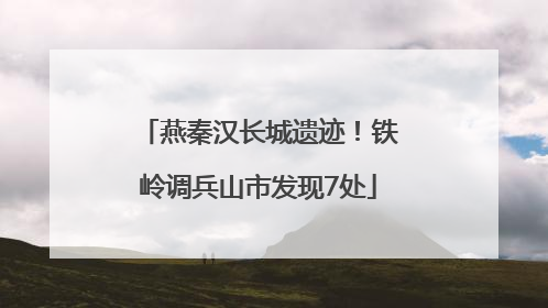 燕秦汉长城遗迹！铁岭调兵山市发现7处