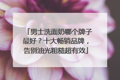 男士洗面奶哪个牌子最好？十大畅销品牌，告别油光粗糙超有效