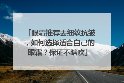 眼霜推荐去细纹抗皱，如何选择适合自己的眼霜？保证不瞎吹