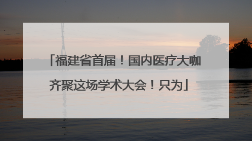 福建省首届！国内医疗大咖齐聚这场学术大会！只为
