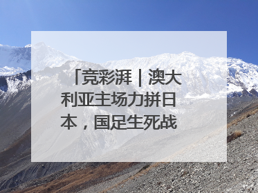 竞彩湃｜澳大利亚主场力拼日本，国足生死战大热倒灶？
