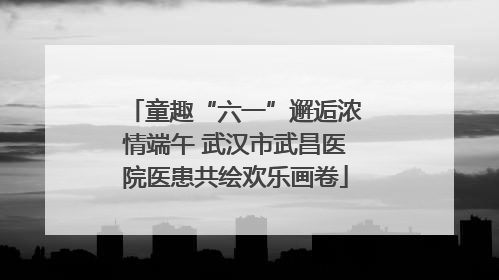 童趣“六一”邂逅浓情端午 武汉市武昌医院医患共绘欢乐画卷