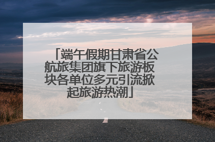 端午假期甘肃省公航旅集团旗下旅游板块各单位多元引流掀起旅游热潮