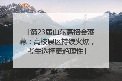 第23届山东高招会落幕：高校展区持续火爆，考生选择更趋理性