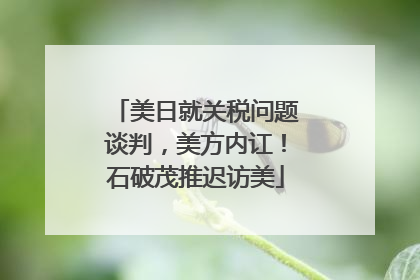 美日就关税问题谈判，美方内讧！石破茂推迟访美