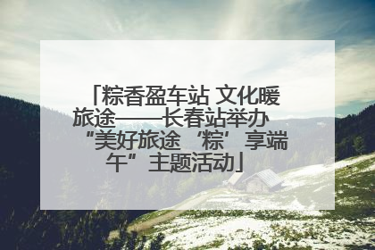 粽香盈车站 文化暖旅途——长春站举办 “美好旅途‘粽’享端午”主题活动