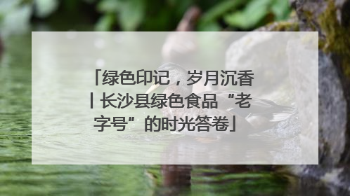 绿色印记，岁月沉香丨长沙县绿色食品“老字号”的时光答卷