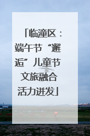临潼区：端午节“邂逅”儿童节 文旅融合活力迸发