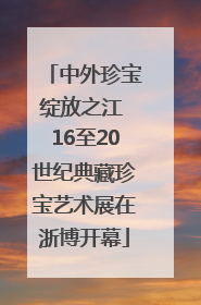 中外珍宝绽放之江 16至20世纪典藏珍宝艺术展在浙博开幕