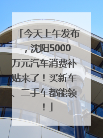 今天上午发布，沈阳5000万元汽车消费补贴来了！买新车、二手车都能领！