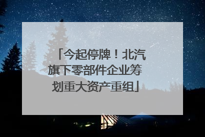 今起停牌！北汽旗下零部件企业筹划重大资产重组