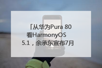 从华为Pura 80看HarmonyOS 5.1，余承东宣布7月迎来首批机型升级