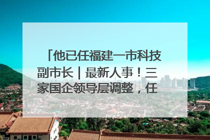 他已任福建一市科技副市长｜最新人事！三家国企领导层调整，任免多位政法系统干部