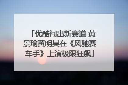 优酷闯出新赛道 黄景瑜黄明昊在《风驰赛车手》上演极限狂飙
