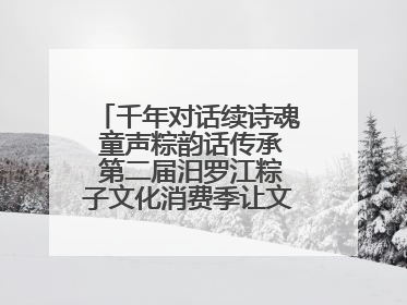 千年对话续诗魂 童声粽韵话传承 第二届汨罗江粽子文化消费季让文化“活”在当下