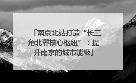 南京北站打造“长三角北翼核心枢纽”：提升南京的城市能级