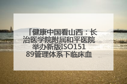 健康中国看山西：长治医学院附属和平医院举办新版ISO15189管理体系下临床血液检验培训班