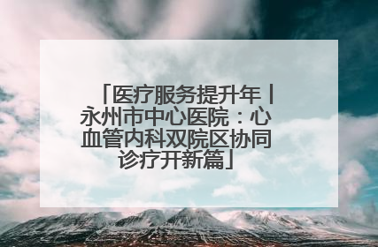 医疗服务提升年丨永州市中心医院：心血管内科双院区协同诊疗开新篇
