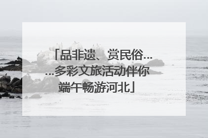 品非遗、赏民俗……多彩文旅活动伴你端午畅游河北