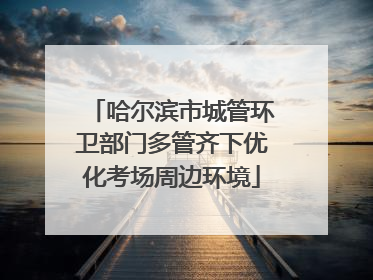 哈尔滨市城管环卫部门多管齐下优化考场周边环境