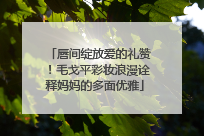 唇间绽放爱的礼赞！毛戈平彩妆浪漫诠释妈妈的多面优雅