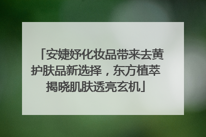 安婕妤化妆品带来去黄护肤品新选择，东方植萃揭晓肌肤透亮玄机