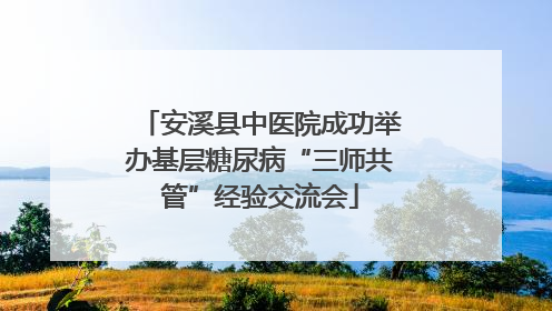 安溪县中医院成功举办基层糖尿病“三师共管”经验交流会