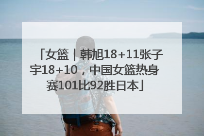 女篮｜韩旭18+11张子宇18+10，中国女篮热身赛101比92胜日本