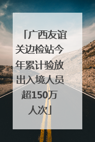 广西友谊关边检站今年累计验放出入境人员超150万人次