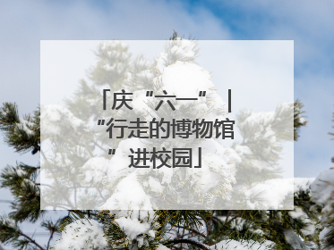 庆“六一”｜“行走的博物馆”进校园