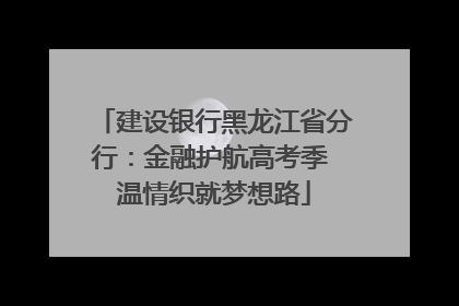 建设银行黑龙江省分行：金融护航高考季 温情织就梦想路