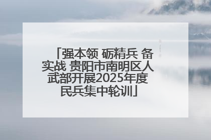 强本领 砺精兵 备实战 贵阳市南明区人武部开展2025年度民兵集中轮训