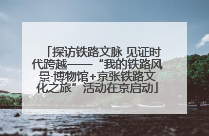 探访铁路文脉 见证时代跨越——“我的铁路风景·博物馆+京张铁路文化之旅”活动在京启动