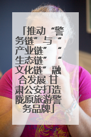推动“警务链”与“产业链”“生态链”“文化链”融合发展 甘肃公安打造陇原旅游警务品牌