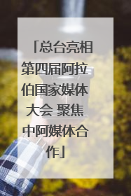 总台亮相第四届阿拉伯国家媒体大会 聚焦中阿媒体合作