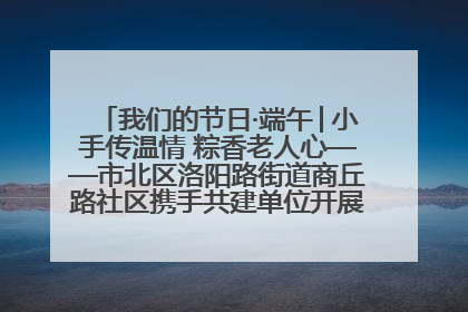 我们的节日·端午│小手传温情 粽香老人心——市北区洛阳路街道商丘路社区携手共建单位开展端午主题活动
