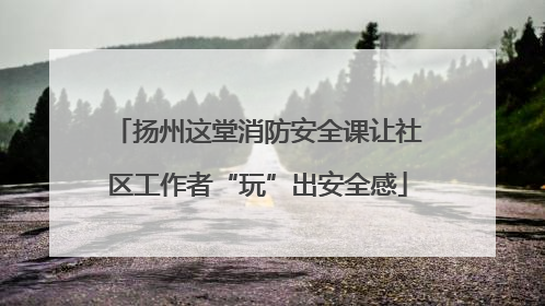 扬州这堂消防安全课让社区工作者“玩”出安全感