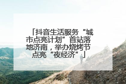 抖音生活服务“城市点亮计划”首站落地济南，举办烧烤节点亮“夜经济”