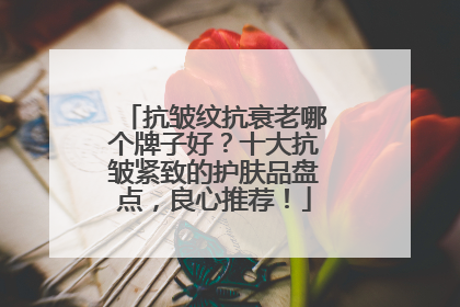 抗皱纹抗衰老哪个牌子好？十大抗皱紧致的护肤品盘点，良心推荐！