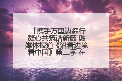 携手万里边疆行 凝心共筑谱新篇 融媒体报道《沿着边境看中国》第二季 在广西东兴正式启动