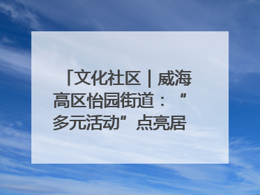 文化社区｜威海高区怡园街道：“多元活动”点亮居民“多彩生活”