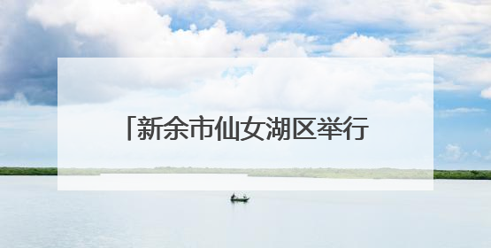 新余市仙女湖区举行龙舟活水仪式（图）