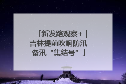 新发路观察+｜吉林提前吹响防汛备汛“集结号”