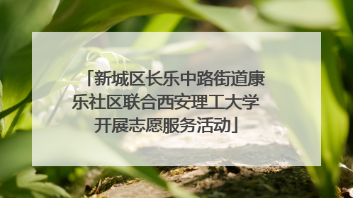新城区长乐中路街道康乐社区联合西安理工大学开展志愿服务活动